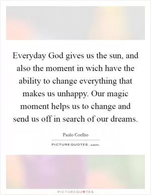 Everyday God gives us the sun, and also the moment in wich have the ability to change everything that makes us unhappy. Our magic moment helps us to change and send us off in search of our dreams Picture Quote #1