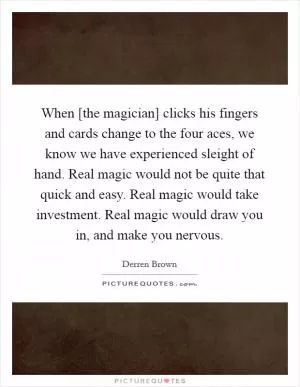 When [the magician] clicks his fingers and cards change to the four aces, we know we have experienced sleight of hand. Real magic would not be quite that quick and easy. Real magic would take investment. Real magic would draw you in, and make you nervous Picture Quote #1