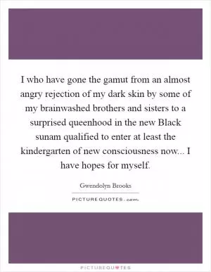 I who have gone the gamut from an almost angry rejection of my dark skin by some of my brainwashed brothers and sisters to a surprised queenhood in the new Black sunam qualified to enter at least the kindergarten of new consciousness now... I have hopes for myself Picture Quote #1