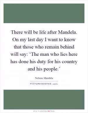 There will be life after Mandela. On my last day I want to know that those who remain behind will say: ‘The man who lies here has done his duty for his country and his people.’ Picture Quote #1