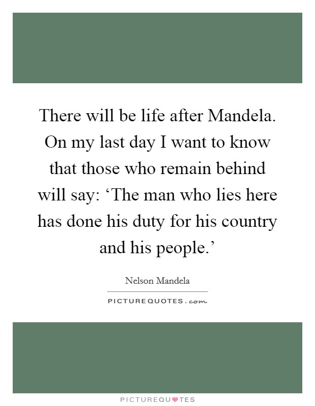 There will be life after Mandela. On my last day I want to know that those who remain behind will say: ‘The man who lies here has done his duty for his country and his people.' Picture Quote #1