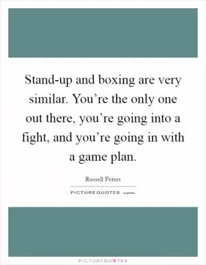 Stand-up and boxing are very similar. You’re the only one out there, you’re going into a fight, and you’re going in with a game plan Picture Quote #1