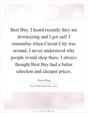 Best Buy. I heard recently they are downsizing and I got sad! I remember when Circuit City was around, I never understood why people would shop there. I always thought Best Buy had a better selection and cheaper prices Picture Quote #1