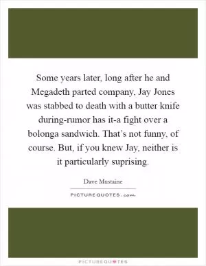 Some years later, long after he and Megadeth parted company, Jay Jones was stabbed to death with a butter knife during-rumor has it-a fight over a bolonga sandwich. That’s not funny, of course. But, if you knew Jay, neither is it particularly suprising Picture Quote #1