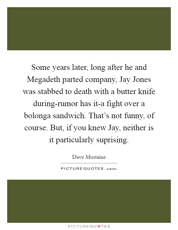 Some years later, long after he and Megadeth parted company, Jay Jones was stabbed to death with a butter knife during-rumor has it-a fight over a bolonga sandwich. That's not funny, of course. But, if you knew Jay, neither is it particularly suprising Picture Quote #1