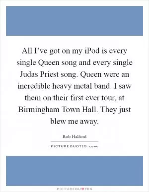 All I’ve got on my iPod is every single Queen song and every single Judas Priest song. Queen were an incredible heavy metal band. I saw them on their first ever tour, at Birmingham Town Hall. They just blew me away Picture Quote #1