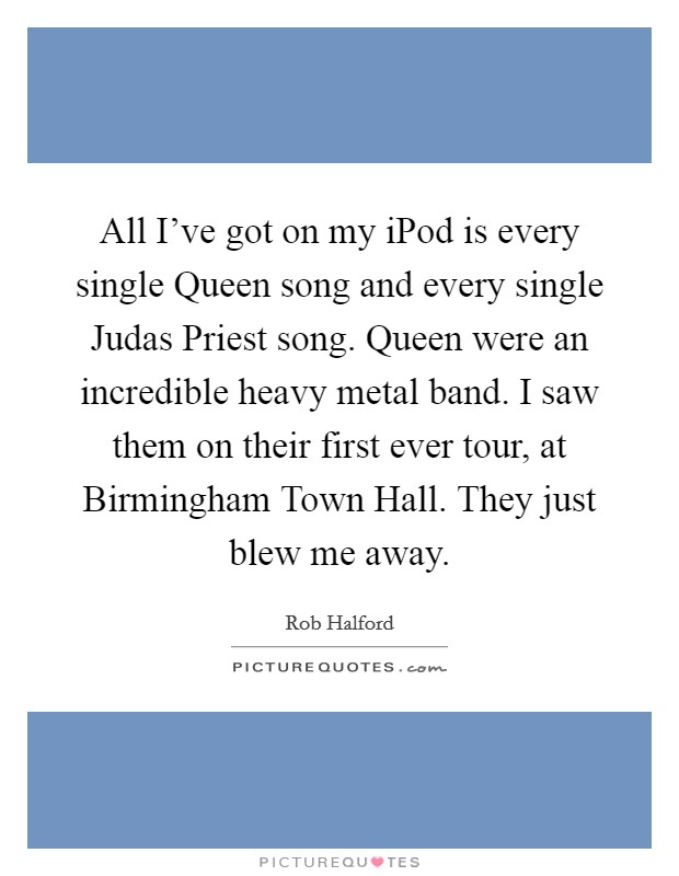 All I've got on my iPod is every single Queen song and every single Judas Priest song. Queen were an incredible heavy metal band. I saw them on their first ever tour, at Birmingham Town Hall. They just blew me away Picture Quote #1