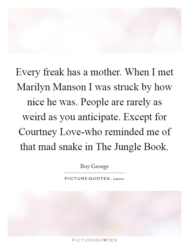 Every freak has a mother. When I met Marilyn Manson I was struck by how nice he was. People are rarely as weird as you anticipate. Except for Courtney Love-who reminded me of that mad snake in The Jungle Book Picture Quote #1