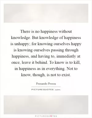 There is no happiness without knowledge. But knowledge of happiness is unhappy; for knowing ourselves happy is knowing ourselves passing through happiness, and having to, immediatly at once, leave it behind. To know is to kill, in happiness as in everything. Not to know, though, is not to exist Picture Quote #1