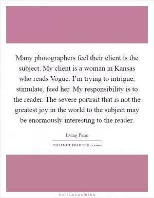 Many photographers feel their client is the subject. My client is a woman in Kansas who reads Vogue. I’m trying to intrigue, stimulate, feed her. My responsibility is to the reader. The severe portrait that is not the greatest joy in the world to the subject may be enormously interesting to the reader Picture Quote #1