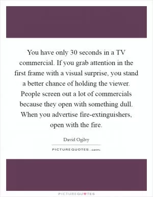 You have only 30 seconds in a TV commercial. If you grab attention in the first frame with a visual surprise, you stand a better chance of holding the viewer. People screen out a lot of commercials because they open with something dull. When you advertise fire-extinguishers, open with the fire Picture Quote #1