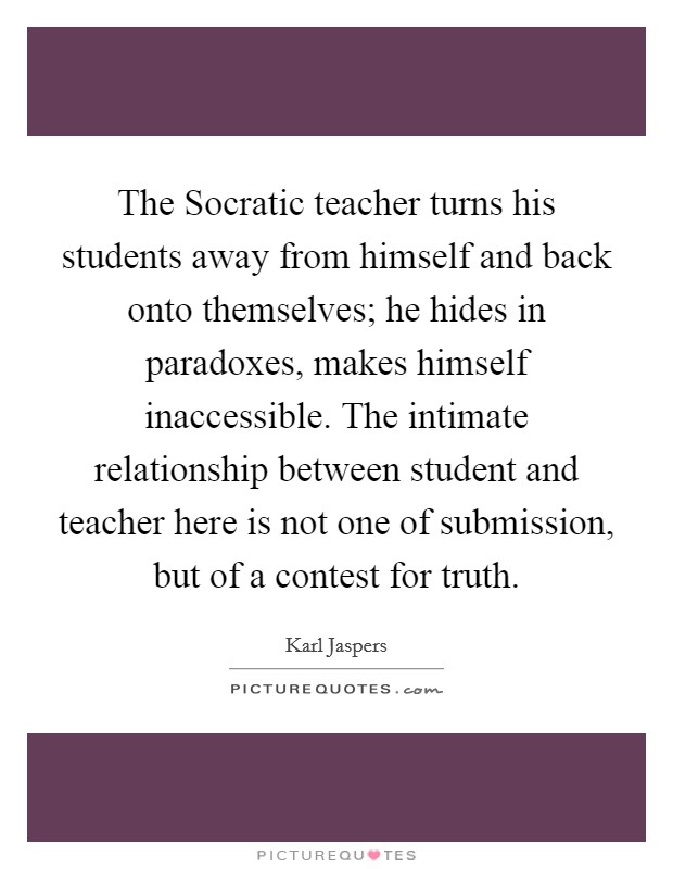The Socratic teacher turns his students away from himself and back onto themselves; he hides in paradoxes, makes himself inaccessible. The intimate relationship between student and teacher here is not one of submission, but of a contest for truth Picture Quote #1