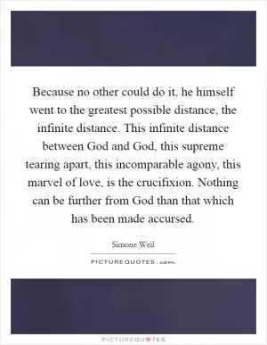 Because no other could do it, he himself went to the greatest possible distance, the infinite distance. This infinite distance between God and God, this supreme tearing apart, this incomparable agony, this marvel of love, is the crucifixion. Nothing can be further from God than that which has been made accursed Picture Quote #1