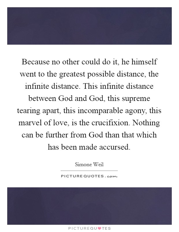 Because no other could do it, he himself went to the greatest possible distance, the infinite distance. This infinite distance between God and God, this supreme tearing apart, this incomparable agony, this marvel of love, is the crucifixion. Nothing can be further from God than that which has been made accursed Picture Quote #1