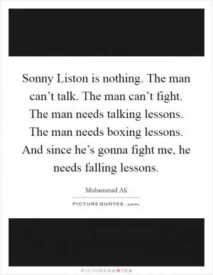 Sonny Liston is nothing. The man can’t talk. The man can’t fight. The man needs talking lessons. The man needs boxing lessons. And since he’s gonna fight me, he needs falling lessons Picture Quote #1