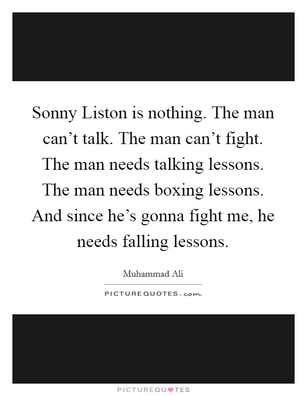 Sonny Liston is nothing. The man can't talk. The man can't fight. The man needs talking lessons. The man needs boxing lessons. And since he's gonna fight me, he needs falling lessons Picture Quote #1