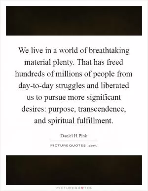 We live in a world of breathtaking material plenty. That has freed hundreds of millions of people from day-to-day struggles and liberated us to pursue more significant desires: purpose, transcendence, and spiritual fulfillment Picture Quote #1
