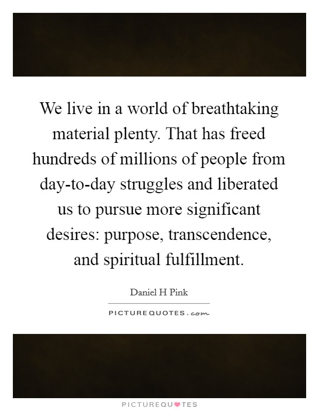 We live in a world of breathtaking material plenty. That has freed hundreds of millions of people from day-to-day struggles and liberated us to pursue more significant desires: purpose, transcendence, and spiritual fulfillment Picture Quote #1