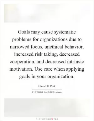 Goals may cause systematic problems for organizations due to narrowed focus, unethical behavior, increased risk taking, decreased cooperation, and decreased intrinsic motivation. Use care when applying goals in your organization Picture Quote #1