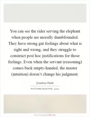 You can see the rider serving the elephant when people are morally dumbfounded. They have strong gut feelings about what is right and wrong, and they struggle to construct post hoc justifications for those feelings. Even when the servant (reasoning) comes back empty-handed, the master (intuition) doesn’t change his judgment Picture Quote #1