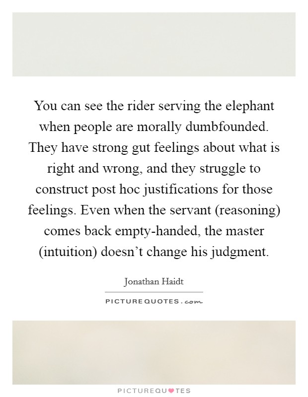 You can see the rider serving the elephant when people are morally dumbfounded. They have strong gut feelings about what is right and wrong, and they struggle to construct post hoc justifications for those feelings. Even when the servant (reasoning) comes back empty-handed, the master (intuition) doesn't change his judgment Picture Quote #1