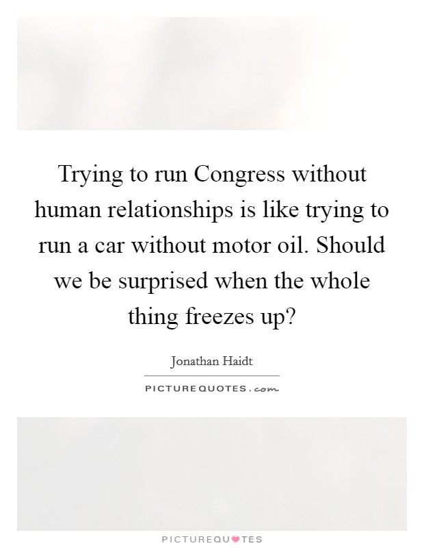 Trying to run Congress without human relationships is like trying to run a car without motor oil. Should we be surprised when the whole thing freezes up? Picture Quote #1