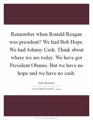 Remember when Ronald Reagan was president? We had Bob Hope. We had Johnny Cash. Think about where we are today. We have got President Obama. But we have no hope and we have no cash Picture Quote #1