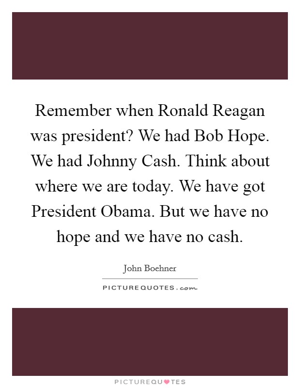 Remember when Ronald Reagan was president? We had Bob Hope. We had Johnny Cash. Think about where we are today. We have got President Obama. But we have no hope and we have no cash Picture Quote #1