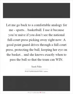 Let me go back to a comfortable analogy for me - sports... basketball. I use it because you’re naive if you don’t see the national full-court press picking away right now: A good point guard drives through a full court press, protecting the ball, keeping her eye on the basket... and she knows exactly when to pass the ball so that the team can WIN Picture Quote #1