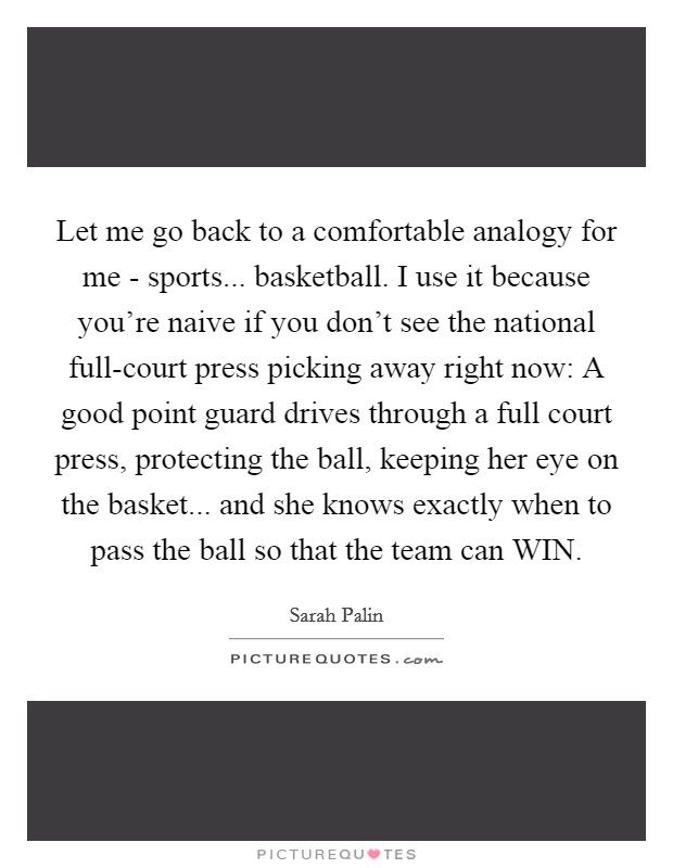Let me go back to a comfortable analogy for me - sports... basketball. I use it because you're naive if you don't see the national full-court press picking away right now: A good point guard drives through a full court press, protecting the ball, keeping her eye on the basket... and she knows exactly when to pass the ball so that the team can WIN Picture Quote #1