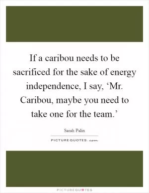 If a caribou needs to be sacrificed for the sake of energy independence, I say, ‘Mr. Caribou, maybe you need to take one for the team.’ Picture Quote #1