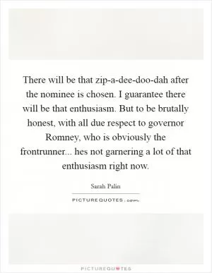 There will be that zip-a-dee-doo-dah after the nominee is chosen. I guarantee there will be that enthusiasm. But to be brutally honest, with all due respect to governor Romney, who is obviously the frontrunner... hes not garnering a lot of that enthusiasm right now Picture Quote #1