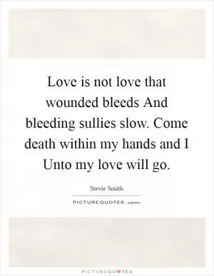 Love is not love that wounded bleeds And bleeding sullies slow. Come death within my hands and I Unto my love will go Picture Quote #1