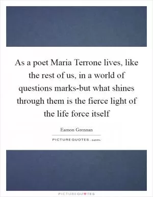 As a poet Maria Terrone lives, like the rest of us, in a world of questions marks-but what shines through them is the fierce light of the life force itself Picture Quote #1