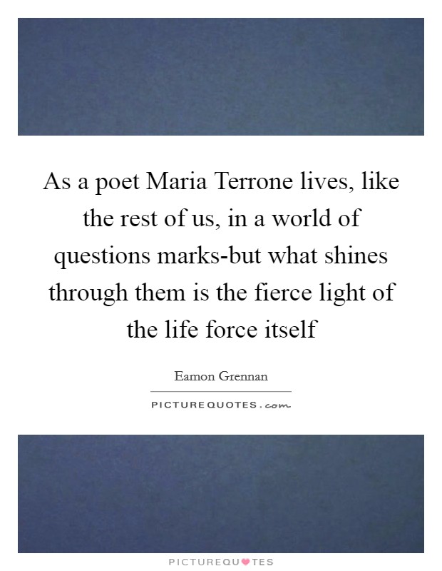 As a poet Maria Terrone lives, like the rest of us, in a world of questions marks-but what shines through them is the fierce light of the life force itself Picture Quote #1