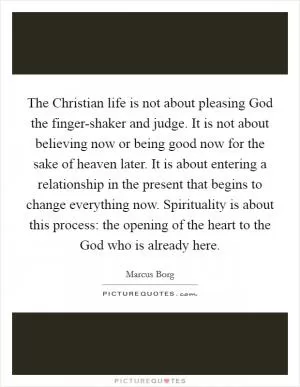 The Christian life is not about pleasing God the finger-shaker and judge. It is not about believing now or being good now for the sake of heaven later. It is about entering a relationship in the present that begins to change everything now. Spirituality is about this process: the opening of the heart to the God who is already here Picture Quote #1
