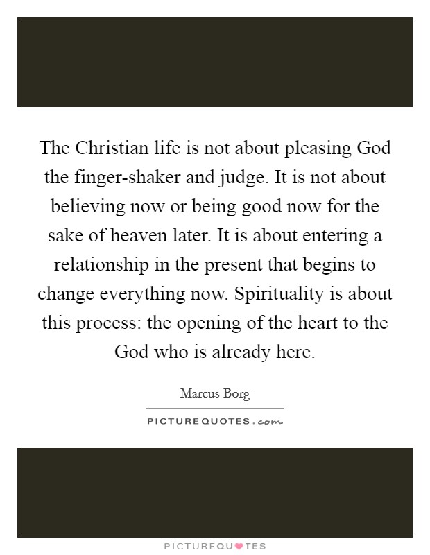 The Christian life is not about pleasing God the finger-shaker and judge. It is not about believing now or being good now for the sake of heaven later. It is about entering a relationship in the present that begins to change everything now. Spirituality is about this process: the opening of the heart to the God who is already here Picture Quote #1