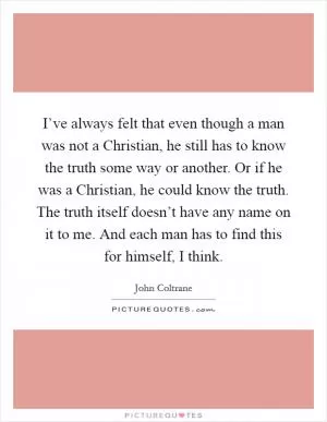 I’ve always felt that even though a man was not a Christian, he still has to know the truth some way or another. Or if he was a Christian, he could know the truth. The truth itself doesn’t have any name on it to me. And each man has to find this for himself, I think Picture Quote #1