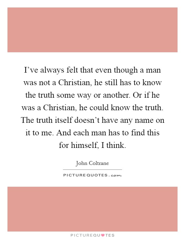 I've always felt that even though a man was not a Christian, he still has to know the truth some way or another. Or if he was a Christian, he could know the truth. The truth itself doesn't have any name on it to me. And each man has to find this for himself, I think Picture Quote #1