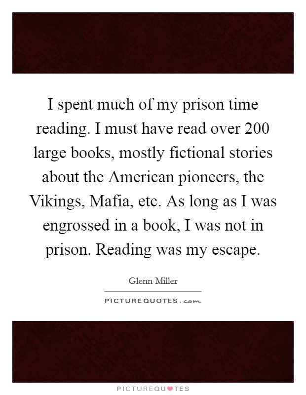 I spent much of my prison time reading. I must have read over 200 large books, mostly fictional stories about the American pioneers, the Vikings, Mafia, etc. As long as I was engrossed in a book, I was not in prison. Reading was my escape Picture Quote #1