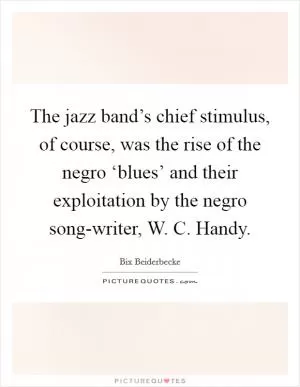 The jazz band’s chief stimulus, of course, was the rise of the negro ‘blues’ and their exploitation by the negro song-writer, W. C. Handy Picture Quote #1