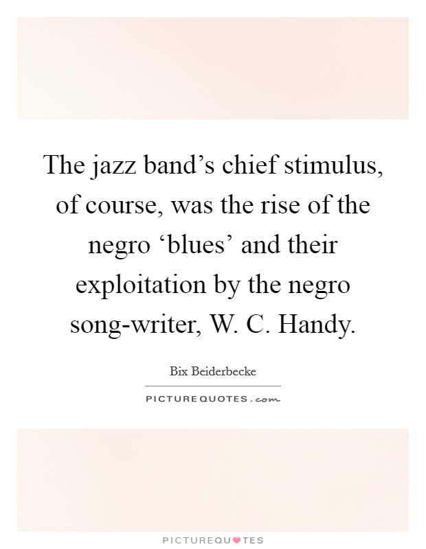 The jazz band's chief stimulus, of course, was the rise of the negro ‘blues' and their exploitation by the negro song-writer, W. C. Handy Picture Quote #1