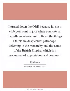 I turned down the OBE because its not a club you want to join when you look at the villains whove got it. Its all the things I think are despicable: patronage, deferring to the monarchy and the name of the British Empire, which is a monument of exploitation and conquest Picture Quote #1
