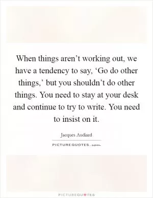 When things aren’t working out, we have a tendency to say, ‘Go do other things,’ but you shouldn’t do other things. You need to stay at your desk and continue to try to write. You need to insist on it Picture Quote #1