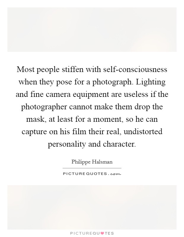 Most people stiffen with self-consciousness when they pose for a photograph. Lighting and fine camera equipment are useless if the photographer cannot make them drop the mask, at least for a moment, so he can capture on his film their real, undistorted personality and character Picture Quote #1