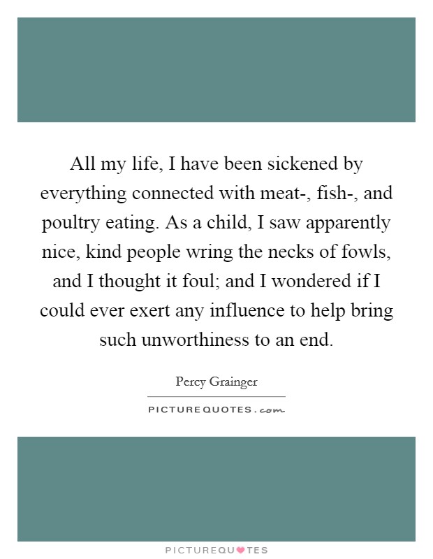 All my life, I have been sickened by everything connected with meat-, fish-, and poultry eating. As a child, I saw apparently nice, kind people wring the necks of fowls, and I thought it foul; and I wondered if I could ever exert any influence to help bring such unworthiness to an end Picture Quote #1