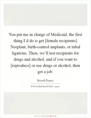 You put me in charge of Medicaid, the first thing I’d do is get [female recipients] Norplant, birth-control implants, or tubal ligations. Then, we’ll test recipients for drugs and alcohol, and if you want to [reproduce] or use drugs or alcohol, then get a job Picture Quote #1