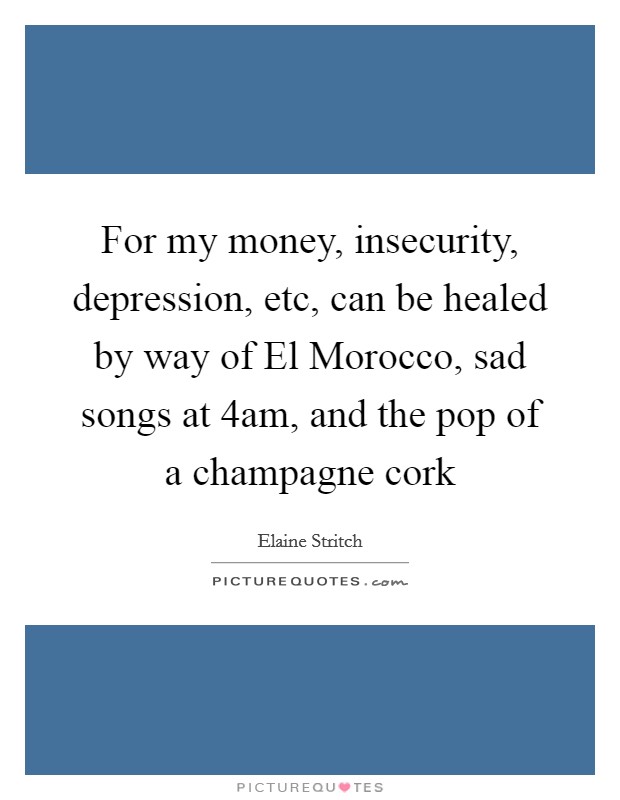 For my money, insecurity, depression, etc, can be healed by way of El Morocco, sad songs at 4am, and the pop of a champagne cork Picture Quote #1