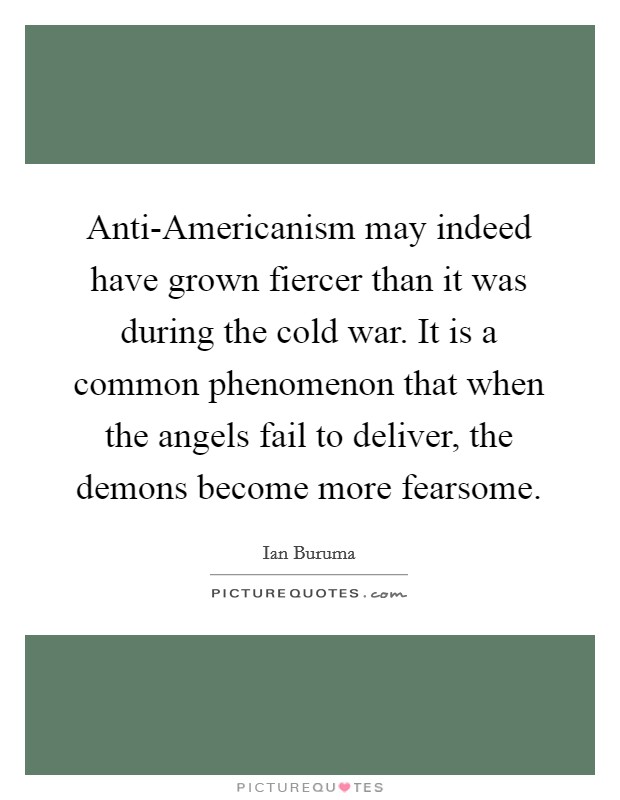Anti-Americanism may indeed have grown fiercer than it was during the cold war. It is a common phenomenon that when the angels fail to deliver, the demons become more fearsome Picture Quote #1