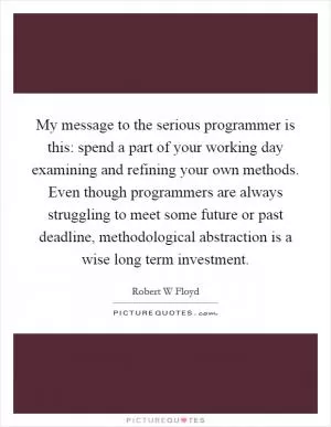 My message to the serious programmer is this: spend a part of your working day examining and refining your own methods. Even though programmers are always struggling to meet some future or past deadline, methodological abstraction is a wise long term investment Picture Quote #1